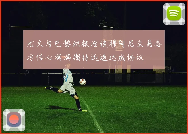 尤文与巴黎积极洽谈穆阿尼交易各方信心满满期待迅速达成协议